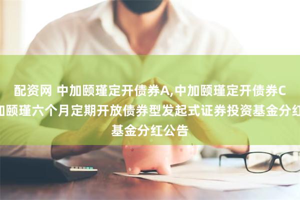配资网 中加颐瑾定开债券A,中加颐瑾定开债券C: 中加颐瑾六个月定期开放债券型发起式证券投资基金分红公告