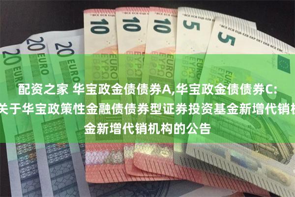 配资之家 华宝政金债债券A,华宝政金债债券C: 华宝基金关于华宝政策性金融债债券型证券投资基金新增代销机构的公告